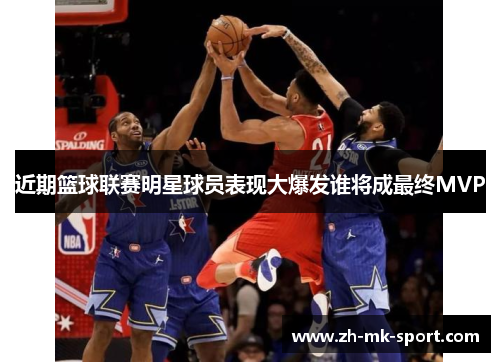 近期篮球联赛明星球员表现大爆发谁将成最终MVP
