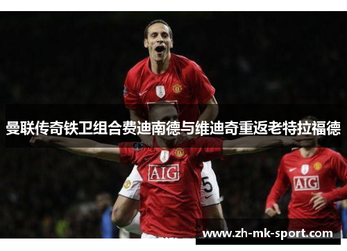 曼联传奇铁卫组合费迪南德与维迪奇重返老特拉福德